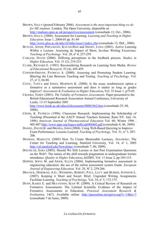 La evaluación formativa
43
BROWN, SALLY (posted February 2006). Assessment is the most important thing we do
for HE students. London, The Open University, disponible en
http://stadium.open.ac.uk/perspectives/assessment (consultado 12, Oct., 2006).
BROWN, SALLY, (2004). Assessment for Learning. Learning and Teaching in Higher
Education. Issue 1, 2004-05 pp. 81-89
http://www.glos.ac.uk/adu/clt/lathe/issue1/index.cfm (consultado 12, Oct., 2006).
BUTLER, ADAM; PHILLMANN, KAYAH-BAH and SMART, LONA (2001). Active Learning
Within a Lecture: Assessing de Impact of Short, In-class Writing Excercises.
Teaching of Psychology. Vol. 28, nº 4, 257-259.
CARLESS, DAVID (2006). Differing perceptions in the feedback process. Studies in
Higher Education, Vol. 31 (2), 219-233.
CLARK, RICHARD E. (1983). Reconsidering Research on Learning from Media. Review
of Educational Research, 53 (4), 445-459
CONNOR-GREENE, PATRICIA A. (2000). Assessing and Promoting Student Learning:
Blurring the Line Between Teaching and Testing. Teaching of Psychology. Vol.
27, nº 2, 84-88.
COVIC, TANYA and JONES, MAIRWEN K. (2008). Is the essay resubmission option a
formative or a summative assessment and does it matter as long as grades
improve? Assessment & Evaluation in Higher Education, Vol. 33 Issue 1, p75-85.
CROOKS, TERRY (2001). The Validity of Formative Assessments. Paper presented to the
British Educational Research Association Annual Conference, University of
Leeds, 13-15 September 2001
http://www.leeds.ac.uk/educol/documents/00001862.htm (consultado 25, 04,
2008).
CROSS, K. PATRICIA (1996). Classroom Research: Implementing the Scholarship of
Teaching (Presented al the AACP Annual Teachers Seminar, Reno NV. July 14,
1996) American Journal of Pharmaceutical Education Vol. 60, Winter 1996 ,
402-407 http://www.ajpe.org/legacy/pdfs/aj6004402.pdf (consultado 8, 06, 2009).
DANIEL, DAVID B. and BROIDA, JOHN (2004). Using Web-Based Quizzing to Improve
Exam Performance: Lessons Learned. Teaching of Psychology, Vol. 31, nº 3, 207-
208.
DENMAN, MARIATTE (2005) How To Create Memorable Lectures, Newsletter, The
Center for Teaching and Learning, Stanford University, Vol. 14, nº 1, 2005
http://ctl.stanford.edu/Newsletter/ (consultado 7, 06, 2009).
DOLNICAR, SARA (2005). Should We Still Lecture or Just Post Examination Questions
on the Web?: The nature of the shift towards pragmatism in undergraduate lecture
attendance. Quality in Higher Education, Jul2005, Vol. 11 Issue 2, pp.103-115.
DOPPER, SOFIA M. and SJOER, ELLEN (2004). Implementing formative assessment in
engineering education: the use of the online assessment system Etude. European
Journal of Engineering Education, Vol. 29, Nº 2, 259-266.
DRAVICK, DEBORAH, A.G.; WEISBERG, ROBERT, PAUL, LUCY and BUBIER, JENNIFER L.
(2007). Keeping it Short and Sweet: Brief, Ungraded Writing Assignments
Facilitate Learning. Teaching of Psychology, Vol. 34, nº 3, 172-175.
DUNN, KAREE E. and MULVENON, SEAN W. (2009). A Critical Review of Research on
Formative Assessments: The Limited Scientific Evidence of the Impact of
Formative Assessments in Education. Practical Assessment Research &
Evaluation, 14(7). Available online: http://pareonline.net/getvn.asp?v=14&n=7
(consultado 7 de Junio, 2009).
 