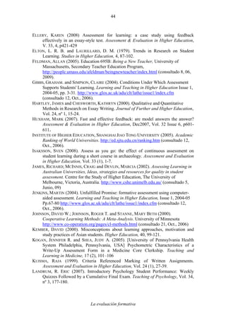 La evaluación formativa
44
ELLERY, KAREN (2008) Assessment for learning: a case study using feedback
effectively in an essay-style test. Assessment & Evaluation in Higher Education,
V. 33, 4, p421-429
ELTON, L. R. B. and LAURILLARD, D. M. (1979). Trends in Research on Student
Learning. Studies in Higher Education, 4, 87-102.
FELDMAN, ALLAN (2005). Education 695B: Being a New Teacher, University of
Massachusetts, Secondary Teacher Education Program,
http://people.umass.edu/afeldman/beingnewteacher/index.html (consultado 8, 06,
2009).
GIBBS, GRAHAM. and SIMPSON, CLAIRE (2004). Conditions Under Which Assessment
Supports Students' Learning. Learning and Teaching in Higher Education Issue 1,
2004-05, pp. 3-31. http://www.glos.ac.uk/adu/clt/lathe/issue1/index.cfm
(consultado 12, Oct., 2006).
HARTLEY, JAMES and CHESWORTH, KATHRYN (2000). Qualitative and Quantitative
Methods in Research on Essay Writing. Journal of Further and Higher Education,
Vol. 24, nº 1, 15-24.
HUXHAM, MARK (2007). Fast and effective feedback: are model answers the answer?
Assessment & Evaluation in Higher Education, Dec2007, Vol. 32 Issue 6, p601-
611.
INSTITUTE OF HIGHER EDUCATION, SHANGHAI JIAO TONG UNIVERSITY (2005). Academic
Ranking of World Universities. http://ed.sjtu.edu.cn/ranking.htm (consultado 12,
Oct., 2006).
ISAKSSON, SVEN (2008). Assess as you go: the effect of continuous assessment on
student learning during a short course in archaeology. Assessment and Evaluation
in Higher Education, Vol. 33 (1), 1-7.
JAMES, RICHARD; MCINNIS, CRAIG and DEVLIN, MARCIA (2002). Assessing Learning in
Australian Universities, Ideas, strategies and resources for quality in student
assessment. Centre for the Study of Higher Education, The University of
Melbourne, Victoria, Australia. http://www.cshe.unimelb.edu.au/ (consultado 5,
Junio, 09)
JENKINS, MARTIN (2004). Unfulfilled Promise: formative assessment using computer-
aided assessment. Learning and Teaching in Higher Education, Issue 1, 2004-05
Pp.67-80 http://www.glos.ac.uk/adu/clt/lathe/issue1/index.cfm (consultado 12,
Oct., 2006).
JOHNSON, DAVID W.; JOHNSON, ROGER T. and STANNE, MARY BETH (2000).
Cooperative Learning Methods: A Meta-Analysis. University of Minnesota
http://www.co-operation.org/pages/cl-methods.html (consultado 21, Oct., 2006)
KEMBER, DAVID (2000). Misconceptions about learning approaches, motivation and
study practices of Asian students. Higher Education, 40, 99-121.
KOGAN, JENNIFER R. and SHEA, JUDY A. (2005). [University of Pennsylvania Health
System Philadelphia, Pennsylvania, USA] Psychometric Characteristics of a
Write-Up Assessment Form in a Medicine Core Clerkship. Teaching and
Learning in Medicine, 17 (2), 101–106
KUISMA, RAJA (1999). Criteria Referenced Marking of Written Assignments.
Assessment and Evaluation in Higher Education, Vol. 24 (1), 27-39.
LANDRUM, R. ERIC (2007). Introductory Psychology Student Performance: Weekly
Quizzes Followed by a Cumulative Final Exam. Teaching of Psychology, Vol. 34,
nº 3, 177-180.
 