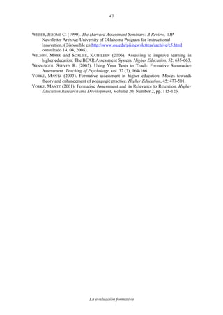 La evaluación formativa
47
WEBER, JEROME C. (1990). The Harvard Assessment Seminars: A Review. IDP
Newsletter Archive: University of Oklahoma Program for Instructional
Innovation. (Disponible en http://www.ou.edu/pii/newsletters/archive/c5.html
consultado 14, 04, 2008).
WILSON, MARK and SCALISE, KATHLEEN (2006). Assessing to improve learning in
higher education: The BEAR Assessment System. Higher Education. 52: 635-663.
WINNINGER, STEVEN R. (2005). Using Your Tests to Teach: Formative Summative
Assessment. Teaching of Psychology, vol. 32 (3), 164-166.
YORKE, MANTZ (2003). Formative assessment in higher education: Moves towards
theory and enhancement of pedagogic practice. Higher Education, 45: 477-501.
YORKE, MANTZ (2001). Formative Assessment and its Relevance to Retention. Higher
Education Research and Development, Volume 20, Number 2, pp. 115-126.
 