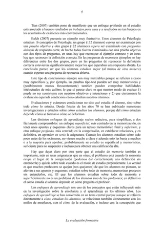 La evaluación formativa
5
Tian (2007) también pone de manifiesto que un enfoque profundo en el estudio
está asociado a buenos resultados en trabajos para casa y a resultados no tan buenos en
los resultados de exámenes más convencionales.
Balch (2007) presenta un ejemplo muy ilustrativo. Unos alumnos de Psicología
estudian 16 conceptos de Psicología; un grupo (132 alumnos) espera ser examinado con
una prueba objetiva y otro grupo (122 alumnos) espera ser examinado con preguntas
abiertas de respuesta corta; de hecho todos fueron examinados con una prueba objetiva
con dos tipos de preguntas, en unas hay que reconocer el ejemplo correcto y en otras
hay que reconocer la definición correcta. En las preguntas de reconocer ejemplos no hay
diferencias entre los dos grupos, pero en las preguntas de reconocer la definición
correcta estuvieron significativamente mejor los que esperaban una respuesta abierta. La
conclusión parece ser que los alumnos estudian mejor (al menos de otra manera)
cuando esperan una pregunta de respuesta abierta.
Este tipo de conclusiones siempre son muy matizables porque se refieren a casos
muy específicos y, por ejemplo, las pruebas tipo-test pueden ser muy memorísticas y
(posiblemente menos frecuentemente) también pueden comprobar habilidades
intelectuales de más calibre; lo que sí parece claro es que nuestro modo de evaluar 1)
puede no ser consistente con nuestros objetivos e intenciones y 2) que ciertamente la
evaluación esperada condiciona cómo estudian nuestros alumnos.
Evaluaciones y exámenes condicionan no sólo qué estudia el alumno, sino sobre
todo cómo lo estudia. Desde finales de los años 70 se han publicado numerosas
investigaciones y estudios sobre cómo estudian los alumnos, porque del cómo estudian
depende cómo se forman o cómo se deforman.
Los distintos enfoques de aprendizaje suelen reducirse, para simplificar, a dos
fácilmente comprensibles: un enfoque superficial, más centrado en la memorización, en
tener unos apuntes y esquemas claros para un repaso memorístico final y suficiente, y
otro enfoque profundo, más centrado en la comprensión, en establecer relaciones, y en
definitiva, en aprender en serio la asignatura. Cuando los alumnos estudian sobre todo
poco antes de los exámenes, no vienen mucho a clase y además esto les basta a muchos
o a la mayoría para aprobar, probablemente su estudio es superficial y memorístico,
suficiente para no suspender e incluso para obtener una calificación alta.
Hay que dejar claro por otra parte que el estudio de memoria también es
importante, más en unas asignaturas que en otras; el problema está cuando la memoria
ocupa el lugar de la comprensión (podemos dar correctamente una definición sin
entenderla) y quizás sobre todo cuando es el modo de estudio preponderante. La verdad
es que muchos profesores se quejan (nos quejamos) de que los alumnos no piensan, se
aferran a sus apuntes y esquemas, estudian sobre todo de memoria, memorizan procesos
sin entenderlos, etc. El que los alumnos estudien sobre todo de memoria y
superficialmente no es un problema de los alumnos sino de los profesores; en definitiva
el cómo estudia el alumno depende de cómo pregunta el profesor.
Los enfoques de aprendizaje son uno de los conceptos que están influyendo más
en la investigación sobre la enseñanza y el aprendizaje en los últimos años. Los
enfoques de aprendizaje se han convertido en un tema central porque aunque se refieren
directamente a cómo estudian los alumnos, se relacionan también directamente con los
estilos de enseñanza, con el cómo de la evaluación, e incluso con la concepción que
 