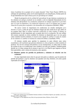 La evaluación formativa
6
tiene el profesor de su propio rol en cuanto docente2
. Para Torre Puente (2007b) los
enfoques de aprendizaje, junto con la autorregulación y la autoeficacia, forman parte de
lo que denomina una triple alianza para un aprendizaje de calidad.
Desde la perspectiva de la calidad del aprendizaje lo que interesa es potenciar en
los alumnos un enfoque profundo en su estudio y esto no depende básicamente de los
alumnos sino del profesor: los estudiantes adoptarán un enfoque superficial si perciben
que es lo que la asignatura y la evaluación requieren o que es el enfoque que en mejor
situación les pone para responder a las demandas de la asignatura (Kember, 2000).
De nuevo vemos la importancia de condicionar un estudio inteligente pero
durante el curso y antes de que los alumnos tengan que dar cuenta de lo que saben en
un examen final. Que el examen esperado condiciona el cómo estudia el alumno es
probablemente lo más importante que se puede decir de la evaluación. De este influjo
del examen esperado en cómo estudian los alumnos se desprende que si no nos gusta
cómo estudian nuestros alumnos, la manera más rápida de cambiar el estilo de estudio
de los alumnos es cambiar el sistema de evaluación (Elton y Laurillard, 1979).
El alumno estudia para aprobar la asignatura (o para obtener unas notas
excelentes) y de lo primero que procura enterarse es cómo pregunta o cómo examina el
profesor. No son los consejos del profesor, ni sus orientaciones; es sobre todo su modo
de evaluar lo que va a condicionar cómo estudia (y no sólo qué estudia). También puede
decidir no ir a clase, porque da lo mismo ir que no ir si al final lo que importa es llevar
bien aprendidos, más o menos de memoria, unos apuntes.
1.3. Distintos puntos de partida de profesores y alumnos en relación con los
exámenes.
Es muy importante tener claro lo que por otra parte ya sabemos, que los puntos de
partida del profesor y de los alumnos son (pueden ser) muy distintos, tal como queda
expresado en la figura 13
.
¿Qué, cómo y
cuándo tengo
qué estudiar?
Punto de partida
Para el profesor Para el alumno
¿Cuál es el
programa?
¿Cómo voy a ser
evaluado?
¿Qué metodología
voy a seguir?
¿Cómo voy
a evaluar,
a examinar?
¿Merece la pena
ir a clase? ¿Qué
tengo que hacer?
Figura 1
2
Sobre estos enfoques hay una abundante literatura referida a la Enseñanza Superior; por ejemplo y entre otros,
Ramsden (1992) y Biggs (2006).
3
Esta figura 1 es una adaptación muy libre de la que presentan James, McInnis y Devlin, 2002.
 