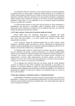 La evaluación formativa
7
Los profesores antes de comenzar el curso solemos pensar en nuestro programa,
en nuestros temas, en cómo vamos a organizar nuestra docencia. En la evaluación en
cambio solemos pensar al final del curso, cuando se acercan las fechas de los exámenes:
repasamos exámenes anteriores, pensamos en lo que queremos preguntar y preparamos
nuestro examen. Para el alumno la secuencia es la inversa: lo que le interesa desde el
principio es saber cómo va a ser examinado; es eso y no nuestros objetivos declarados
lo que va a condicionar su estudio.
La reflexión para nosotros es muy clara: hay que pensar en cómo examinamos y
preguntamos, qué ejercicios y actividades vamos a proponer, desde el comienzo,
procurando que la evaluación sea coherente con los objetivos del curso, con el tipo de
estudio que queremos para nuestros alumnos.
1.4. El valor redentor o destructivo de nuestros modos de evaluar
Boud (1998) hace una interesante observación a propósito del poder
condicionante de la evaluación en cómo estudia el alumno. La evaluación puede redimir
unas clases más bien pobres, y al revés, puede restar eficacia a unas clases
supuestamente excelentes.
a) Un inteligente sistema de evaluación puede tener un valor redentor: clases
mediocres o aburridas pueden convertirse en eficaces estimulando un aprendizaje de
calidad y quedar compensadas por un sistema de evaluación imaginativo que lleve a los
alumnos a un modo de estudiar serio y comprometido.
b) También puede suceder (y sucede) todo lo contrario, unas clases inspiradas y
ricas de contenido, que gustan e incluso entusiasman a los alumnos, pueden perder
eficacia con un sistema de evaluación rutinario que condiciona un estudio superficial: si
evaluamos mal, nuestros alumnos aprenderán mal aunque nuestra enseñanza sea
supuestamente ‘excelente’ (digo supuestamente excelentes, porque a la hora de la
verdad la excelencia de la docencia hay que juzgarla por la excelencia del aprendizaje;
a clase no se va a cautivar o a entretener a los alumnos).
En un lenguaje muy informal, diría que con nuestro modo de evaluar podemos
estropear la eficacia de unas clases excelentes, bien preparadas y que gustan a los
alumnos. Y lo contrario también es verdad, un sistema de evaluación bien pensado y
organizado puede compensar otras limitaciones nuestras estimulando en los alumnos un
aprendizaje de calidad. A la hora de la verdad es la evaluación la que va a contar la
historia de la calidad.
2. Para qué evaluamos: evaluación sumativa y evaluación formativa
La finalidad de la llamada evaluación formativa es precisamente ésta: convertir en
pretendidos, e incluso con su correspondiente planificación, los efectos positivos de los
exámenes convencionales que hemos recordado antes y que suelen llegar muy tarde, tal
como se expresa en la figura 2.
 