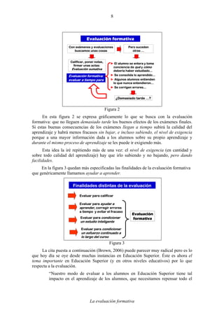 La evaluación formativa
8
Evaluación formativa
Con exámenes y evaluaciones
buscamos unas cosas
Calificar, poner notas,
firmar unas actas:
Evaluación sumativa
Pero suceden
otras …
► El alumno se entera y toma
conciencia de qué y cómo
debería haber estudiado...
► Se consolida lo aprendido...
► Algunos alumnos entienden
lo que nunca entendieron...
► Se corrigen errores...
¿Demasiado tarde …?
Evaluación formativa:
evaluar a tiempo para
Figura 2
En esta figura 2 se expresa gráficamente lo que se busca con la evaluación
formativa: que no lleguen demasiado tarde los buenos efectos de los exámenes finales.
Si estas buenas consecuencias de los exámenes llegan a tiempo subirá la calidad del
aprendizaje y habrá menos fracasos sin bajar, e incluso subiendo, el nivel de exigencia
porque a una mayor información dada a los alumnos sobre su propio aprendizaje y
durante el mismo proceso de aprendizaje se les puede ir exigiendo más.
Esta idea la iré repitiendo más de una vez: el nivel de exigencia (en cantidad y
sobre todo calidad del aprendizaje) hay que irlo subiendo y no bajando, pero dando
facilidades.
En la figura 3 quedan más especificadas las finalidades de la evaluación formativa
que genéricamente llamamos ayudar a aprender.
Finalidades distintas de la evaluación
Evaluar para ayudar a
aprender, corregir errores
a tiempo y evitar el fracaso
Evaluar para condicionar
un estudio inteligente
Evaluar para calificar
Evaluación
formativa
Evaluar para condicionar
un esfuerzo continuado a
lo largo del curso
Figura 3
La cita puesta a continuación (Brown, 2006) puede parecer muy radical pero es lo
que hoy día se oye desde muchas instancias en Educación Superior. Éste es ahora el
tema importante en Educación Superior (y en otros niveles educativos) por lo que
respecta a la evaluación.
“Nuestro modo de evaluar a los alumnos en Educación Superior tiene tal
impacto en el aprendizaje de los alumnos, que necesitamos repensar todo el
 