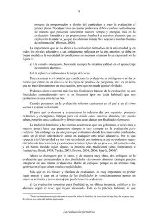 La evaluación formativa
9
proceso de programación y diseño del currículum y traer la evaluación al
primer plano. Nuestros roles en cuanto profesores deben cambiar radicalmente
de manera que podamos concentrar nuestro tiempo y energías más en la
evaluación formativa y en proporcionar feedback a nuestros alumnos que en
explicarles la materia, ya que los alumnos tienen fácil acceso a muchas fuentes
de información” (Brown, 2006).
La importancia que se da ahora a la evaluación formativa en la universidad (y en
todos los niveles educativos), tan nítidamente reflejada en la cita anterior, se debe en
buena medida a la necesidad de condicionar en nuestros alumnos lo ya expresado en la
figura 3:
a) Un estudio inteligente, buscando siempre la máxima calidad en el aprendizaje
de nuestros alumnos,
b) Un esfuerzo continuado a lo largo del curso.
Para examinar si el estudio que condiciona la evaluación es inteligente o no lo es
habría que entrar en un análisis de los tipos de pruebas, de preguntas, etc.; es un tema
que no trato directamente en esta ocasión, pero que no puede quedar olvidado.
Podemos ahora concretar más las dos finalidades básicas de la evaluación; no son
finalidades contradictorias pero sí es frecuente (por no decir habitual) que nos
centremos en una sola de las dos.
Cuando pensamos en la evaluación solemos centrarnos en el qué y en el cómo
vamos a evaluar o examinar.
El para qué evaluamos y examinamos lo solemos dar por supuesto: ponemos
exámenes y encargamos trabajos para ver dónde están nuestros alumnos, ver cuánto
saben, ponerles una calificación y firmar unas actas dando por finalizado el proceso.
La tradición heredada (y las normas académicas que nos gobiernan, a veces muy a
nuestro pesar) hace que pensemos siempre o casi siempre en la evaluación para
calificar. Sin embargo es en este para qué evaluamos donde las cosas están cambiando,
tanto en el nivel universitario como en cualquier otro nivel educativo. Por lo que
respecta a la Universidad ya nos van recordando con insistencia que no podemos seguir
entendiendo los exámenes y evaluaciones como el final de un proceso, tal como ha sido,
y en buena medida sigue siendo, la práctica más tradicional (citas interesantes e
ilustrativas: Boud, 1998; Yorke, 2003, Brown, 2004, 2006; Smyth, 2004)4
.
Ahora se distinguen por lo tanto, y de manera muy clara, dos enfoques de la
evaluación que corresponden a dos finalidades claramente distintas (aunque pueden
integrarse en una misma evaluación). Hablo de enfoques porque es un término muy
genérico en el que caben muchas modalidades.
Más que en los modos y técnicas de evaluación, es muy importante en primer
lugar pensar y caer en la cuenta de las finalidades (y simultáneamente pensar en
nuestras actitudes e intenciones) que puede tener la evaluación.
a) La evaluación sumativa cuya finalidad es, en última instancia, calificar a los
alumnos según el nivel que hayan alcanzado. Ésta es la práctica habitual, lo que
4
Noto incidentalmente que toda esta orientación sobre la finalidad de la evaluación que hoy día se pone muy
de relieve nos viene del ámbito anglosajón.
 