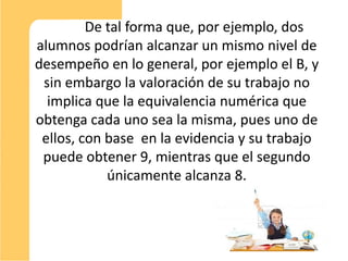 De tal forma que, por ejemplo, dos
alumnos podrían alcanzar un mismo nivel de
desempeño en lo general, por ejemplo el B, y
 sin embargo la valoración de su trabajo no
  implica que la equivalencia numérica que
obtenga cada uno sea la misma, pues uno de
 ellos, con base en la evidencia y su trabajo
 puede obtener 9, mientras que el segundo
            únicamente alcanza 8.



                                                10
 