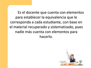 Es el docente que cuenta con elementos
    para establecer la equivalencia que le
corresponda a cada estudiante, con base en
el material recuperado y sistematizado, pues
    nadie más cuenta con elementos para
                  hacerlo.




                                               11
 