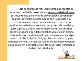 Este es el proceso más importante que registra el
docente en la Cartilla. No obstante, una actividad adicional
   es la que realiza para fines de acreditación y aprobación
    cuando los niveles de desempeño son traducidos a su
     referencia numérica, de tal manera que es necesario
 establecer la relación entre cada uno y la escala numérica,
   justo aquí es cuando surge la mayor confusión, muchos
 docentes suponen que debiera haber una relación directa
 entre cada nivel de desempeño y su escala numérica, algo
  como: A=10, B=9, C=8, D=7, etc. Lo cual no es así, pues
entonces no tendrían caso los niveles de desempeño debido
a que se volvería al establecimiento de un valor numérico al
                     trabajo del estudiante.


                                                               8
 