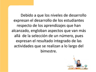 Debido a que los niveles de desarrollo
 expresan el desarrollo de los estudiantes
   respecto de los aprendizajes que han
alcanzado, engloban aspectos que van más
  allá de la selección de un número, pues
   expresan el resultado integrado de las
 actividades que se realizan a lo largo del
                  bimestre.



                                               9
 