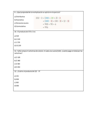9.- ¿Qué propiedadde lamultiplicaciónse aplicóenel ejercicio?
a) Distributiva
b) Asociativa
c) Elementoneutro
d) Conmutativa
10.- El producto de 573 x 3 es
a) 519
b) 1.519
c) 1.719
d) 15.219
11.- Sofía compra 3 cartulinasde colores.Si cada una cuesta$120, ¿cuánto paga entotal por las
cartulinas?
a) $ 120
b) $ 360
c) $ 363
d) $ 453
12.- ¿Cuál es el productode 121 · 3?
a) 121
b) 454
c) 363
d) 636
 
