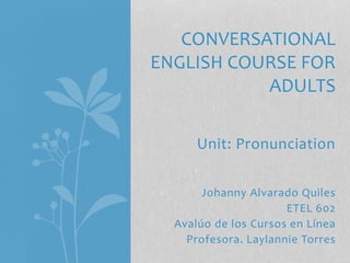 Unit: Pronunciation
Johanny Alvarado Quiles
ETEL 602
Avalúo de los Cursos en Línea
Profesora. Laylannie Torres
CONVERSATIONAL
ENGLISH COURSE FOR
ADULTS
 