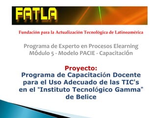 Fundación para la Actualización Tecnológica de Latinoamérica


  Programa de Experto en Procesos Elearning
    Módulo 5 - Modelo PACIE - Capacitación

               Proyecto:
 Programa de Capacitación Docente
 para el Uso Adecuado de las TIC’s
en el “Instituto Tecnológico Gamma”
               de Belice
 