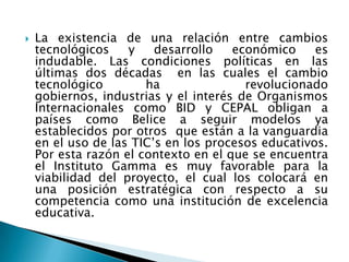    La existencia de una relación entre cambios
    tecnológicos    y    desarrollo   económico     es
    indudable. Las condiciones políticas en las
    últimas dos décadas en las cuales el cambio
    tecnológico        ha               revolucionado
    gobiernos, industrias y el interés de Organismos
    Internacionales como BID y CEPAL obligan a
    países como Belice a seguir modelos ya
    establecidos por otros que están a la vanguardia
    en el uso de las TIC’s en los procesos educativos.
    Por esta razón el contexto en el que se encuentra
    el Instituto Gamma es muy favorable para la
    viabilidad del proyecto, el cual los colocará en
    una posición estratégica con respecto a su
    competencia como una institución de excelencia
    educativa.
 