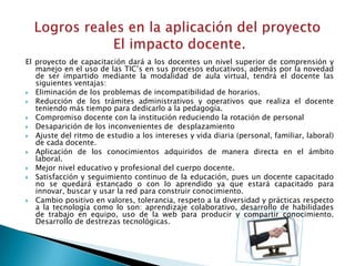 El proyecto de capacitación dará a los docentes un nivel superior de comprensión y
   manejo en el uso de las TIC’s en sus procesos educativos, además por la novedad
   de ser impartido mediante la modalidad de aula virtual, tendrá el docente las
   siguientes ventajas:
 Eliminación de los problemas de incompatibilidad de horarios.
 Reducción de los trámites administrativos y operativos que realiza el docente
   teniendo más tiempo para dedicarlo a la pedagogía.
 Compromiso docente con la institución reduciendo la rotación de personal
 Desaparición de los inconvenientes de desplazamiento
 Ajuste del ritmo de estudio a los intereses y vida diaria (personal, familiar, laboral)
   de cada docente.
 Aplicación de los conocimientos adquiridos de manera directa en el ámbito
   laboral.
 Mejor nivel educativo y profesional del cuerpo docente.
 Satisfacción y seguimiento continuo de la educación, pues un docente capacitado
   no se quedará estancado o con lo aprendido ya que estará capacitado para
   innovar, buscar y usar la red para construir conocimiento.
 Cambio positivo en valores, tolerancia, respeto a la diversidad y prácticas respecto
   a la tecnología como lo son: aprendizaje colaborativo, desarrollo de habilidades
   de trabajo en equipo, uso de la web para producir y compartir conocimiento.
   Desarrollo de destrezas tecnológicas.
 