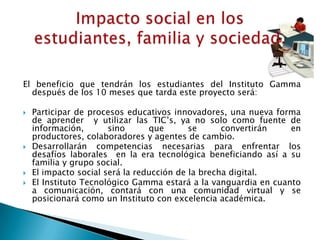 El beneficio que tendrán los estudiantes del Instituto Gamma
  después de los 10 meses que tarda este proyecto será:

   Participar de procesos educativos innovadores, una nueva forma
    de aprender y utilizar las TIC’s, ya no solo como fuente de
    información,       sino      que       se      convertirán   en
    productores, colaboradores y agentes de cambio.
   Desarrollarán competencias necesarias para enfrentar los
    desafíos laborales en la era tecnológica beneficiando así a su
    familia y grupo social.
   El impacto social será la reducción de la brecha digital.
   El Instituto Tecnológico Gamma estará a la vanguardia en cuanto
    a comunicación, contará con una comunidad virtual y se
    posicionará como un Instituto con excelencia académica.
 