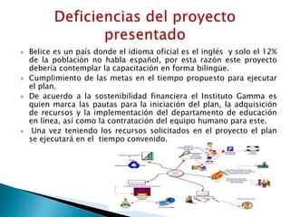    Belice es un país donde el idioma oficial es el inglés y solo el 12%
    de la población no habla español, por esta razón este proyecto
    debería contemplar la capacitación en forma bilingüe.
   Cumplimiento de las metas en el tiempo propuesto para ejecutar
    el plan.
   De acuerdo a la sostenibilidad financiera el Instituto Gamma es
    quien marca las pautas para la iniciación del plan, la adquisición
    de recursos y la implementación del departamento de educación
    en línea, así como la contratación del equipo humano para este.
    Una vez teniendo los recursos solicitados en el proyecto el plan
    se ejecutará en el tiempo convenido.
 