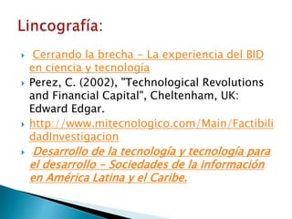     Cerrando la brecha - La experiencia del BID
    en ciencia y tecnología
   Perez, C. (2002), "Technological Revolutions
    and Financial Capital", Cheltenham, UK:
    Edward Edgar.
   http://www.mitecnologico.com/Main/Factibili
    dadInvestigacion
    Desarrollo de la tecnología y tecnología para
    el desarrollo - Sociedades de la información
    en América Latina y el Caribe.
 