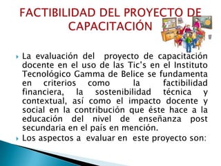    La evaluación del proyecto de capacitación
    docente en el uso de las Tic’s en el Instituto
    Tecnológico Gamma de Belice se fundamenta
    en criterios como          la     factibilidad
    financiera, la sostenibilidad técnica y
    contextual, así como el impacto docente y
    social en la contribución que éste hace a la
    educación del nivel de enseñanza post
    secundaria en el país en mención.
   Los aspectos a evaluar en este proyecto son:
 