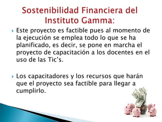    Este proyecto es factible pues al momento de
    la ejecución se emplea todo lo que se ha
    planificado, es decir, se pone en marcha el
    proyecto de capacitación a los docentes en el
    uso de las Tic’s.

   Los capacitadores y los recursos que harán
    que el proyecto sea factible para llegar a
    cumplirlo.
 