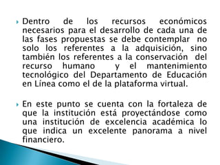    Dentro    de   los    recursos    económicos
    necesarios para el desarrollo de cada una de
    las fases propuestas se debe contemplar no
    solo los referentes a la adquisición, sino
    también los referentes a la conservación del
    recurso humano         y el mantenimiento
    tecnológico del Departamento de Educación
    en Línea como el de la plataforma virtual.

   En este punto se cuenta con la fortaleza de
    que la institución está proyectándose como
    una institución de excelencia académica lo
    que indica un excelente panorama a nivel
    financiero.
 