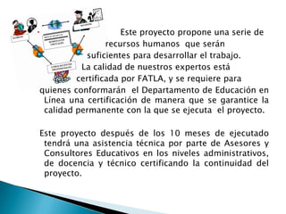                     Este proyecto propone una serie de
                 recursos humanos que serán
           suficientes para desarrollar el trabajo.
          La calidad de nuestros expertos está
         certificada por FATLA, y se requiere para
quienes conformarán el Departamento de Educación en
 Línea una certificación de manera que se garantice la
 calidad permanente con la que se ejecuta el proyecto.

Este proyecto después de los 10 meses de ejecutado
 tendrá una asistencia técnica por parte de Asesores y
 Consultores Educativos en los niveles administrativos,
 de docencia y técnico certificando la continuidad del
 proyecto.
 