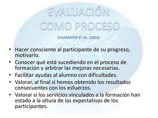 CASAMAYOR ET AL. (2003)


• Hacer consciente al participante de su progreso,
  motivarlo.
• Conocer qué está sucediendo en el proceso de
  formación y arbitrar las mejoras necesarias.
• Facilitar ayudas al alumno con dificultades.
• Valorar, al final si hemos obtenido los resultados
  consecuentes con los esfuerzos.
• Valorar si los servicios vinculados a la formación han
  estado a la altura de las expectativas de los
  participantes.
 