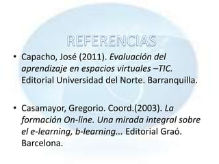 • Capacho, José (2011). Evaluación del
  aprendizaje en espacios virtuales –TIC.
  Editorial Universidad del Norte. Barranquilla.

• Casamayor, Gregorio. Coord.(2003). La
  formación On-line. Una mirada integral sobre
  el e-learning, b-learning... Editorial Graó.
  Barcelona.
 