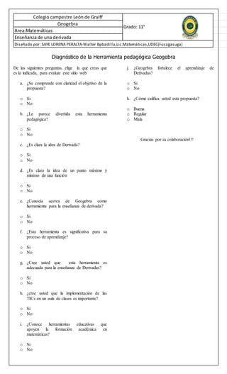 Diseñado por: SAYE LORENA PERALTA-Walter Bpbadilla,Lic.Matemáticas,UDEC(Fusagasuga)
Colegio campestre León de Graiff
Geogebra
Area:Matemáticas
Enseñanza de una derivada
Grado: 11°
Diagnóstico de la Herramienta pedagógica Geogebra
De las siguientes preguntas, elige la que creas que
es la indicada, para evaluar este sitio web
a. ¿Se comprende con claridad el objetivo de la
propuesta?
o Si
o No
b. ¿Le parece divertida esta herramienta
pedagógica?
o Si
o No
c. ¿Es clara la idea de Derivada?
o Si
o No
d. ¿Es clara la idea de un punto máximo y
mínimo de una función
o Si
o No
e. ¿Conocía acerca de Geogebra como
herramienta para la enseñanza de derivada?
o Si
o No
f. ¿Esta herramienta es significativa para su
proceso de aprendizaje?
o Si
o No
g. ¿Cree usted que esta herramienta es
adecuada para la enseñanza de Derivadas?
o Si
o No
h. ¿cree usted que la implementación de las
TICs en un aula de clases es importante?
o Si
o No
i. ¿Conoce herramientas educativas que
apoyen la formación académica en
matemáticas?
o Si
o No
j. ¿Geogebra fortalece el aprendizaje de
Derivadas?
o Si
o No
k. ¿Cómo califica usted esta propuesta?
o Buena
o Regular
o Mala
Gracias por su colaboración!!!
 