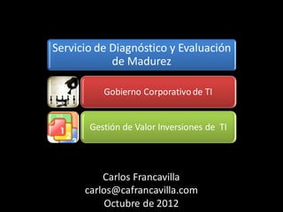 Servicio de Diagnóstico y Evaluación
            de Madurez

          Gobierno Corporativo de TI


       Gestión de Valor Inversiones de TI




          Carlos Francavilla
      carlos@cafrancavilla.com
           Octubre de 2012
 