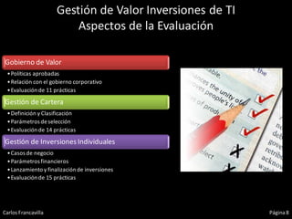 Gestión de Valor Inversiones de TI
                         Aspectos de la Evaluación

Gobierno de Valor
 •Políticas aprobadas
 •Relación con el gobierno corporativo
 •Evaluación de 11 prácticas

Gestión de Cartera
 •Definición y Clasificación
 •Parámetros de selección
 •Evaluación de 14 prácticas

Gestión de Inversiones Individuales
 •Casos de negocio
 •Parámetros financieros
 •Lanzamiento y finalización de inversiones
 •Evaluación de 15 prácticas




Carlos Francavilla                                        Página 8
 