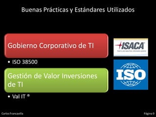 Buenas Prácticas y Estándares Utilizados




     Gobierno Corporativo de TI

    • ISO 38500

     Gestión de Valor Inversiones
     de TI
    • Val IT ®

Carlos Francavilla                                         Página 9
 