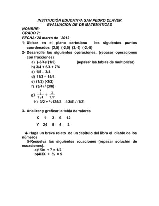 INSTITUCIÒN EDUCATIVA SAN PEDRO CLAVER
                EVALUACION DE DE MATEMÀTICAS
NOMBRE:
GRADO 7:
FECHA: 28 marzo de 2012
1- Ubicar en el plano cartesiano           los siguientes puntos
   coordenados (2,5) (-2,5) (2,-5) (-2,-5)
2- Desarrolle las siguientes operaciones. (repasar operaciones
   con fracciones)
     a) (-3/4)+(1/5)           (repasar las tablas de multiplicar)
     b) 3/4 + 5/4 + 7/4
     c) 1/5 – 3/4
     d) 11/3 – 15/4
     e) (1/2) (-3/2)
     f) (3/4) / (3/8)

     g)
       h) 3/2 + ³√125/8 -(-3/5) / (1/2)

3- Analizar y graficar la tabla de valores
          X   1    3   6   12
          Y   24   8   4   2

 4- Haga un breve relato de un capítulo del libro el diablo de los
números
  5-Resuelva las siguientes ecuaciones (repasar solución de
ecuaciones).
       a)1/3x + 7 = 1/2
       b)4/3X + ½ = 5
 