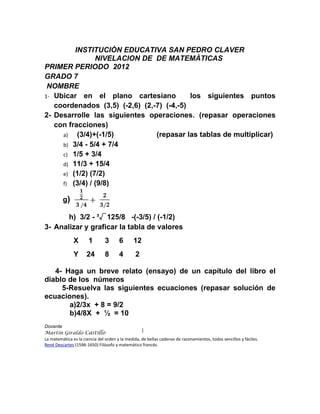 INSTITUCIÒN EDUCATIVA SAN PEDRO CLAVER
                NIVELACION DE DE MATEMÀTICAS
PRIMER PERIODO 2012
GRADO 7
 NOMBRE
1- Ubicar en el plano cartesiano           los siguientes puntos
   coordenados (3,5) (-2,6) (2,-7) (-4,-5)
2- Desarrolle las siguientes operaciones. (repasar operaciones
   con fracciones)
     a)   (3/4)+(-1/5)          (repasar las tablas de multiplicar)
     b) 3/4 - 5/4 + 7/4
     c) 1/5 + 3/4
     d) 11/3 + 15/4
     e) (1/2) (7/2)
     f) (3/4) / (9/8)

         g)

       h) 3/2 - ³√125/8 -(-3/5) / (-1/2)
3- Analizar y graficar la tabla de valores
               X       1       3       6       12
               Y      24       8       4        2

   4- Haga un breve relato (ensayo) de un capítulo del libro el
diablo de los números
     5-Resuelva las siguientes ecuaciones (repasar solución de
ecuaciones).
       a)2/3x + 8 = 9/2
       b)4/8X + ½ = 10
Docente
Martin Giraldo Castillo
La matemática es la ciencia del orden y la medida, de bellas cadenas de razonamientos, todos sencillos y fáciles.
René Descartes (1596-1650) Filósofo y matemático francés.
 