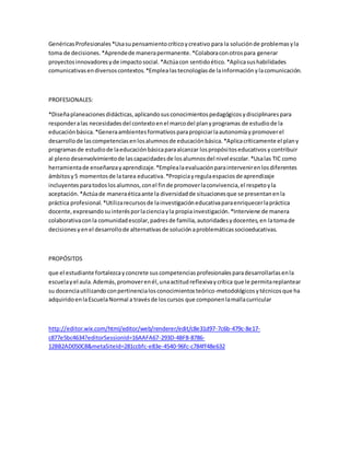 GenéricasProfesionales*Usasupensamientocríticoycreativo para la soluciónde problemasyla
toma de decisiones.*Aprendede manerapermanente.*Colaboraconotrospara generar
proyectosinnovadoresyde impactosocial.*Actúacon sentidoético.*Aplicasushabilidades
comunicativasendiversoscontextos.*Emplea lastecnologíasde lainformaciónylacomunicación.
PROFESIONALES:
*Diseñaplaneacionesdidácticas,aplicandosusconocimientospedagógicosydisciplinarespara
responderalas necesidadesdel contextoenel marcodel planyprogramas de estudiode la
educaciónbásica.*Generaambientesformativosparapropiciarlaautonomíaypromoverel
desarrollode lascompetenciasenlosalumnosde educaciónbásica.*Aplicacríticamente el plany
programasde estudiode laeducaciónbásicaparaalcanzar lospropósitoseducativosycontribuir
al plenodesenvolvimientode lascapacidadesde losalumnosdel nivel escolar.*Usalas TIC como
herramientade enseñanzayaprendizaje.*Emplealaevaluaciónparaintervenirenlosdiferentes
ámbitosy5 momentosde latarea educativa.*Propiciayregulaespaciosde aprendizaje
incluyentesparatodoslosalumnos,conel finde promoverlaconvivencia,el respetoyla
aceptación.*Actúade maneraéticaante la diversidadde situacionesque se presentanenla
práctica profesional. *Utilizarecursosde lainvestigacióneducativaparaenriquecerlapráctica
docente,expresandosuinterésporlacienciayla propiainvestigación.*Interviene de manera
colaborativaconla comunidadescolar,padresde familia,autoridadesydocentes,en latomade
decisionesyenel desarrollode alternativasde soluciónaproblemáticassocioeducativas.
PROPÓSITOS
que el estudiante fortalezcayconcrete suscompetenciasprofesionalesparadesarrollarlasenla
escuelayel aula.Además,promoverenél,unaactitudreflexivaycrítica que le permitareplantear
su docenciautilizandoconpertinencialosconocimientosteórico-metodológicosytécnicosque ha
adquiridoenlaEscuelaNormal a travésde loscursos que componenlamallacurricular
http://editor.wix.com/html/editor/web/renderer/edit/c8e31d97-7c6b-479c-8e17-
c877e5bc4634?editorSessionId=16AAFA67-293D-4BF8-8786-
12BB2AD050C8&metaSiteId=281ccbfc-e83e-4540-96fc-c784ff48e632
 