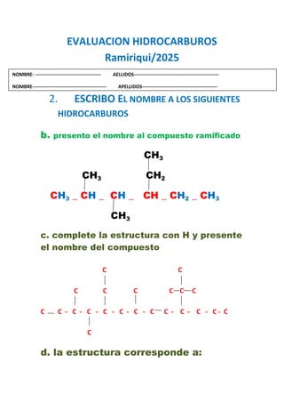 EVALUACION HIDROCARBUROS
Ramiriqui/2025
1.
2. ESCRIBO EL NOMBRE A LOS SIGUIENTES
HIDROCARBUROS
b. presento el nombre al compuesto ramificado
CH3
CH3 CH2
CH3 _ CH _ CH _ CH _ CH2 _ CH3
CH3
c. complete la estructura con H y presente
el nombre del compuesto
C C
C C C C C C
C C - C - C - C - C - C - C C - C - C - C - C
C
d. la estructura corresponde a:
NOMBRE- ----------------------------------------- AELLIDOS-----------------------------------------------------
NOMBRE---------------------------------------------- APELLIDOS-----------------------------------------------
 