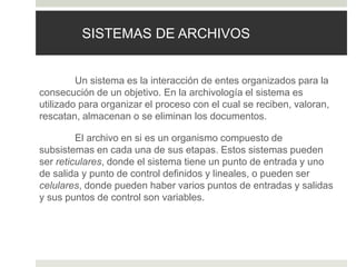 SISTEMAS DE ARCHIVOS
Un sistema es la interacción de entes organizados para la
consecución de un objetivo. En la archivología el sistema es
utilizado para organizar el proceso con el cual se reciben, valoran,
rescatan, almacenan o se eliminan los documentos.
El archivo en si es un organismo compuesto de
subsistemas en cada una de sus etapas. Estos sistemas pueden
ser reticulares, donde el sistema tiene un punto de entrada y uno
de salida y punto de control definidos y lineales, o pueden ser
celulares, donde pueden haber varios puntos de entradas y salidas
y sus puntos de control son variables.
 