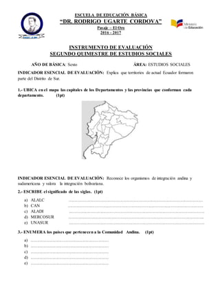 ESCUELA DE EDUCACIÓN BÁSICA
“DR. RODRIGO UGARTE CORDOVA”
Pasaje – El Oro
2016 - 2017
INSTRUMENTO DE EVALUACIÓN
SEGUNDO QUIMESTRE DE ESTUDIOS SOCIALES
AÑO DE BÁSICA: Sexto ÁREA: ESTUDIOS SOCIALES
INDICADOR ESENCIAL DE EVALUACIÓN: Explica que territorios de actual Ecuador formaron
parte del Distrito de Sur.
1.- UBICA en el mapa las capitales de los Departamentos y las provincias que conforman cada
departamento. (1pt)
INDICADOR ESENCIAL DE EVALUACIÓN: Reconoce los organismos de integración andina y
sudamericana y valora la integración bolivariana.
2.- ESCRIBE el significado de las siglas. (1pt)
a) ALALC …………………………………………………………………………………
b) CAN ………………………………………………………………………………….
c) ALADI ………………………………………………………………………………….
d) MERCOSUR ………………………………………………………………………………….
e) UNASUR ………………………………………………………………………………….
3.- ENUMERA los países que pertenecen a la Comunidad Andina. (1pt)
a) ………………………………………………
b) ………………………………………………
c) ………………………………………………
d) ………………………………………………
e) ………………………………………………
PASAJE –EL ORO
 