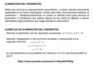 ELIMINACIÓN DEL PARÁMETRO
Dada una curva en su representación paramétrica , a veces, resulta conveniente
expresarla en su forma rectangular o polar, para esto, será necesario eliminar el
parámetro t . Desafortunadamente no existe un método único para eliminar el
parámetro t y tendremos que aplicar alguno de los vistos en álgebra o aplicar
identidades trigonométricas que hagan posible su eliminación.
EJEMPLOS DE ELIMINACIÓN DEL PARÁMETRO
Eliminar el parámetro t de las siguientes ecuaciones: x = t -2 y y = t2 - 4
Solución: Despejando a t de la primera ecuación y sustituyendo en la
segunda, tenemos:
la cual representa a una parábola con vértice en (-2,-4) y eje focal paralelo al
eje X.
https://www.youtube.com/watch?v=Rqc64bYR82g
 