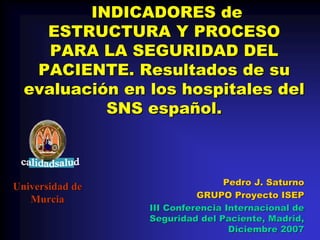 INDICADORES de
    ESTRUCTURA Y PROCESO
     PARA LA SEGURIDAD DEL
   PACIENTE. Resultados de su
  evaluación en los hospitales del
           SNS español.



                                Pedro J. Saturno
Universidad de
                           GRUPO Proyecto ISEP
   Murcia
                 III Conferencia Internacional de
                 Seguridad del Paciente, Madrid,
                                  Diciembre 2007
 