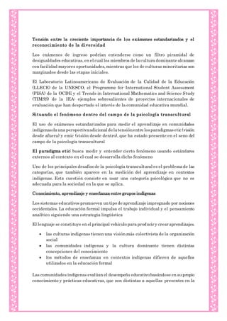 Tensión entre la creciente importancia de los exámenes estandarizados y el
reconocimiento de la diversidad
Los exámenes de ingreso podrían entenderse como un filtro piramidal de
desigualdades educativas, en el cual los miembros de la cultura dominante alcanzan
con facilidad mayores oportunidades, mientras que los de culturas minoritarias son
marginados desde las etapas iniciales.
El Laboratorio Latinoamericano de Evaluación de la Calidad de la Educación
(LLECE) de la UNESCO, el Programme for International Student Assessment
(PISA) de la OCDE y el Trends in International Mathematics and Science Study
(TIMSS) de la IEA: ejemplos sobresalientes de proyectos internacionales de
evaluación que han despertado el interés de la comunidad educativa mundial.
Situando el fenómeno dentro del campo de la psicología transcultural
El uso de exámenes estandarizados para medir el aprendizaje en comunidades
indígenasdauna perspectivaadicionalde latensiónentre losparadigmasetic (visión
desde afuera) y emic (visión desde dentro), que ha estado presente en el seno del
campo de la psicología transcultural
El paradigma etic: busca medir y entender cierto fenómeno usando estándares
externos al contexto en el cual se desarrolla dicho fenómeno
Uno de los principales desafíos de la psicología transcultural es el problema de las
categorías, que también aparece en la medición del aprendizaje en contextos
indígenas. Esta cuestión consiste en usar una categoría psicológica que no es
adecuada para la sociedad en la que se aplica.
Conocimiento, aprendizaje y enseñanza entre grupos indígenas
Los sistemas educativos promueven un tipo de aprendizaje impregnado por nociones
occidentales. La educación formal impulsa el trabajo individual y el pensamiento
analítico siguiendo una estrategia lingüística
El lenguaje se constituye en el principal vehículo para producir y crear aprendizajes.
 las culturas indígenas tienen una visión más colectivista de la organización
social
 las comunidades indígenas y la cultura dominante tienen distintas
concepciones del conocimiento
 los métodos de enseñanza en contextos indígenas difieren de aquellos
utilizados en la educación formal
Las comunidades indígenas evalúan el desempeño educativo basándose en su propio
conocimiento y prácticas educativas, que son distintas a aquellas presentes en la
 