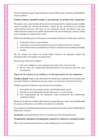 educación formal, aquí el aprendizaje se desarrolla sin que exista la posibilidad de
fracaso público.
Validez, cultura y equidad al medir el aprendizaje en poblaciones indígenas
El sesgo es una característica de la estructura interna de los exámenes que también
puede invalidar las inferencias hechas a partir de las mediciones en contextos
culturalmente diversos. El sesgo en los exámenes puede concebirse como una
“diferenciasistemáticaenlavalidezde lainferencia,de talmodo que esmenosválida
para un grupo en comparación a otro”
PISA tomó medidas para evitar que los resultados reflejaran la diferencia cultural
 Cada país tenía un represéntate
 Contextos y situaciones familiares para los adolescentes de 15 países
 Las traduccionesse realizabanpor elpaísy despuéserarevisadasparaalgún
cambio
En los salones de clases en donde había alumnos de distintas etnias iba
disminuyendo el promedio en proporción.
Factores que afectan la validez:
 Ver a los indígenas como incapaces de tener éxito en la escuela
 Se da toda una explicación (justificación) de los factores más que una
descripción
Papel de la cultura en la validez y la interpretación de los exámenes
Validez cultural: Sugiere que al diseñar los exámenes y analizar los resultados será
necesario limitar la afirmación de que existe un constructo cultural universal.
Padilla encuentra 3 factores que afectan los resultados:
1. Contenido da una ventaja a quien está familiarizado con él
2. Formato y procedimientos pueden favorecer a un solo grupo
3. Uso inapropiados de los exámenes como predictores del rendimiento
académico futuro
Realizar estudios de validez cultural para comprender que existe una multiplicidad
de grupos culturales y así validar aún más los resultados
Los exámenes estandarizados podrían ser incapaces de medir ciertas habilidadesde
diferentes culturas
Lenguaje: principal barrera de los resultados por las interpretaciones
Perspectivas culturalesen la adaptación cultural de exámenes estandarizados
Hoy en día muchos países llevan a cabo adaptaciones a los exámenes
 