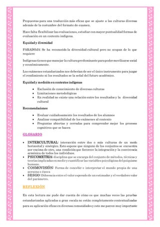 Propuestas para una traducción más eficaz que se ajuste a las culturas diversas
además de la costumbre del formato de examen.
Hace falta flexibilizar las evaluaciones, estudiar con mayor puntualidad formas de
evaluación en un contexto indígena.
Equidad y diversidad
PARADOJA: Se ha reconocido la diversidad cultural pero no ocupan de lo que
requiere
Indígenastienenque manejar la culturapredominante parapoder movilizarse social
y económicamente.
Los exámenes estandarizados nos deberían de ser el único instrumento para juzgar
el rendimiento ni los resultados se la señal del futuro académico.
Equidad y medición en contextos indígenas
 Exclusión de conocimiento de diversas culturas
 Limitaciones metodológicas
 En realidad no existe una relación entre los resultados y la diversidad
cultural
Recomendaciones
 Evaluar cuidadosamente los resultados de los alumnos
 Analizar compatibilidad de los exámenes al contexto
 Preguntas abiertas y cerradas para comprender mejor los procesos
cognitivos que se hacen
GLOSARIO
 INTERCULTURAL: interacción entre dos o más culturas de un modo
horizontal y sinérgico. Esto supone que ninguno de los conjuntos se encuentra
por encima de otro, una condición que favorece la integración y la convivencia
armónica de todos los individuos.
 PSICOMETRIA: disciplina que se encarga del conjunto de métodos, técnicas y
teoríasimplicadasenmedir ycuantificar las variablespsicológicasdelpsiquismo
humano.
 COSMOVISIÓN: Forma de concebir e interpretar el mundo propia de una
persona o época
 SESGO: Diferencia entre el valor esperado de un estimador y el verdadero valor
del parámetro.
REFLEXIÓN
En esta lectura me pude dar cuenta de cómo es que muchas veces las pruebas
estandarizadas aplicadas a gran escala no están completamente contextualizadas
para su aplicación eficaz en diversas comunidadesy esto me parece muy importante
 