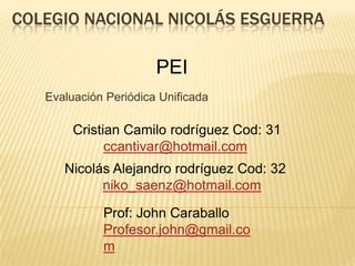 COLEGIO NACIONAL NICOLÁS ESGUERRA

                       PEI
   Evaluación Periódica Unificada

        Cristian Camilo rodríguez Cod: 31
              ccantivar@hotmail.com
      Nicolás Alejandro rodríguez Cod: 32
            niko_saenz@hotmail.com

             Prof: John Caraballo
             Profesor.john@gmail.co
             m
 