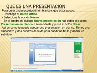QUE ES UNA PRESENTACIÓN
 Para crear una presentación en blanco sigue estos pasos:
 - Despliega el Botón Office.
 - Selecciona la opción Nuevo.
 - En el cuadro de diálogo Nueva presentación haz doble clic sobre
Presentación en blanco o selecciónala y pulsa el botón Crear.
 Así es como te puede quedar una presentación en blanco. Tienes una
diapositiva y dos cuadros de texto para añadir un título y añadir un
subtítulo.
 