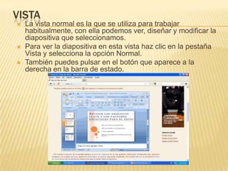 VISTA
   La vista normal es la que se utiliza para trabajar
    habitualmente, con ella podemos ver, diseñar y modificar la
    diapositiva que seleccionamos.
   Para ver la diapositiva en esta vista haz clic en la pestaña
    Vista y selecciona la opción Normal.
   También puedes pulsar en el botón que aparece a la
    derecha en la barra de estado.
 