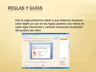REGLAS Y GUÍAS

   Con la regla podremos saber a qué distancia situamos
   cada objeto ya que en las reglas aparece una marca en
   cada regla (horizontal y vertical) mostrando la posición
   del puntero del ratón.
 