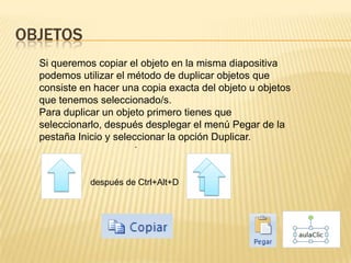 OBJETOS
  Si queremos copiar el objeto en la misma diapositiva
  podemos utilizar el método de duplicar objetos que
  consiste en hacer una copia exacta del objeto u objetos
  que tenemos seleccionado/s.
  Para duplicar un objeto primero tienes que
  seleccionarlo, después desplegar el menú Pegar de la
  pestaña Inicio y seleccionar la opción Duplicar.
                       .



             después de Ctrl+Alt+D
 