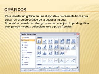 .


GRÁFICOS
Para insertar un gráfico en una diapositiva únicamente tienes que
pulsar en el botón Gráfico de la pestaña Insertar.
Se abrirá un cuadro de diálogo para que escojas el tipo de gráfico
que quieres mostrar, selecciona uno y pulsa Aceptar.
 