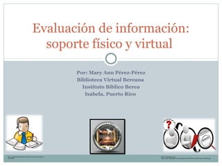 Por: Mary Ann Pérez-Pérez
Biblioteca Virtual Bereana
Instituto Bíblico Berea
Isabela, Puerto Rico
Evaluación de información:
soporte físico y virtual
http://equipointernetuna.files.wordpress.com/2013/04/imagen-8-
internet.jpg
http://3.bp.blogspot.com/-
B4du3_gajtY/Ul5kpZqlQ7I/AAAAAAAACkA/SWy5oPHBUjc/s1600/Evaluar_InfoWeb.png
 