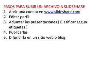 PASOS PARA SUBIR UN ARCHIVO A SLIDESHARE
1. Abrir una cuenta en www.slideshare.com
2. Editar perfil
3. Adjuntar las presentaciones ( Clasificar según
etiquetas )
4. Publicarlas
5. Difundirla en un sitio web o blog
 