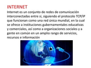 INTERNET
Internet es un conjunto de redes de comunicación
interconectadas entre si, siguiendo el protocolo TCP/IP
que funcionan como una red única mundial, en la cual
se ofrece a instituciones gubernamentales educativas
y comerciales, así como a organizaciones sociales y a
gente en común en un amplio rango de servicios,
recursos e información
 